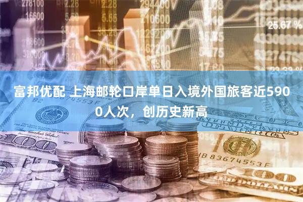 富邦优配 上海邮轮口岸单日入境外国旅客近5900人次，创历史新高