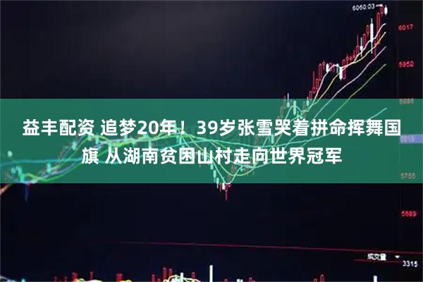 益丰配资 追梦20年！39岁张雪哭着拼命挥舞国旗 从湖南贫困山村走向世界冠军