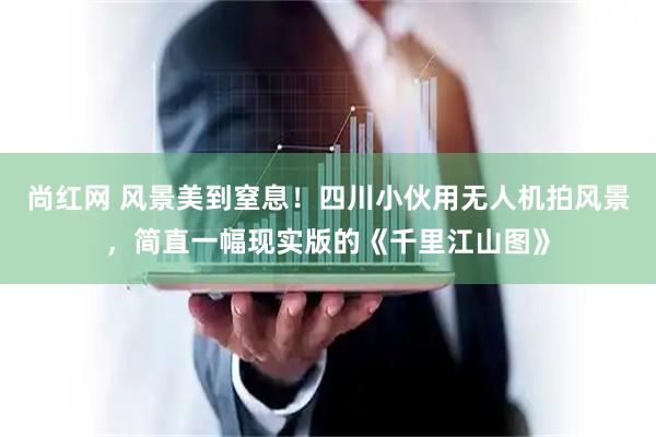 尚红网 风景美到窒息！四川小伙用无人机拍风景，简直一幅现实版的《千里江山图》