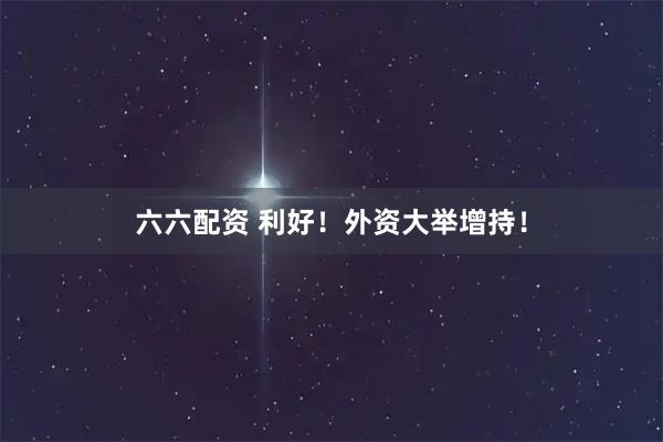 六六配资 利好！外资大举增持！