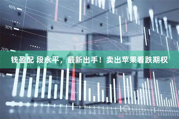 钱盈配 段永平，最新出手！卖出苹果看跌期权