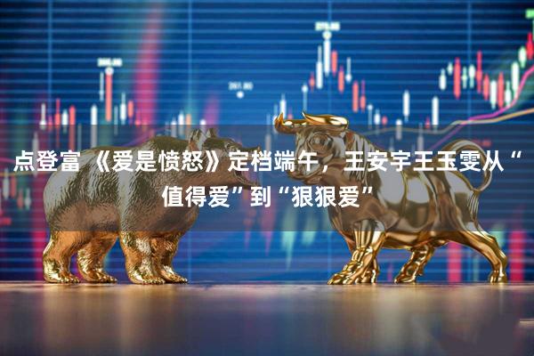 点登富 《爱是愤怒》定档端午，王安宇王玉雯从“值得爱”到“狠狠爱”